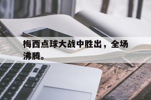 梅西点球大战中胜出，全场沸腾。