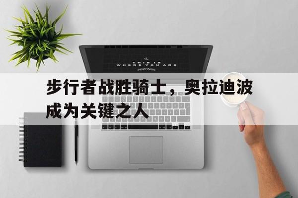 步行者战胜骑士，奥拉迪波成为关键之人