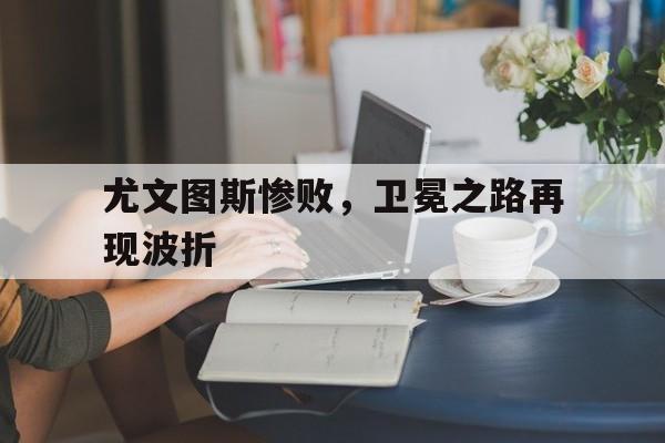 尤文图斯惨败，卫冕之路再现波折